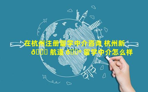 在杭州注册留学中介咨询 杭州新 🍀 航道 🐺 留学中介怎么样